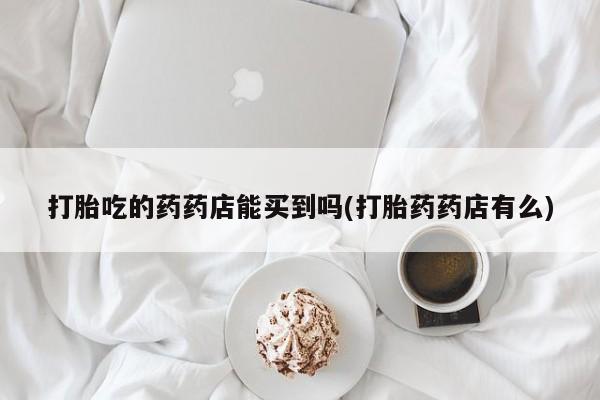 流产药打胎吃的药药店能买到吗(打胎药药店有么)
