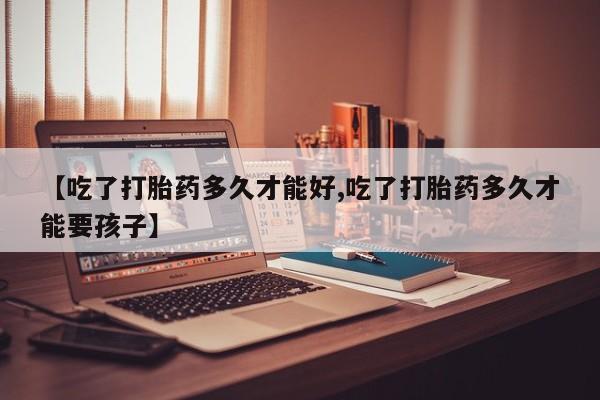 流产药【吃了打胎药多久才能好,吃了打胎药多久才能要孩子】