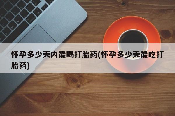 流产药怀孕多少天内能喝打胎药(怀孕多少天能吃打胎药)