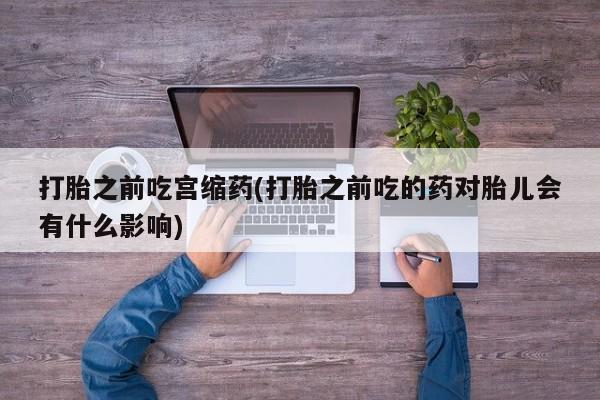 流产药打胎之前吃宫缩药(打胎之前吃的药对胎儿会有什么影响)