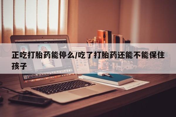 流产药正吃打胎药能停么/吃了打胎药还能不能保住孩子