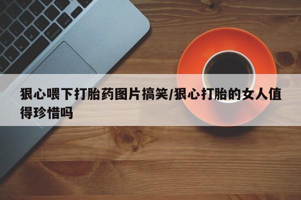 流产药狠心喂下打胎药图片搞笑/狠心打胎的女人值得珍惜吗