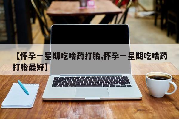 流产药【怀孕一星期吃啥药打胎,怀孕一星期吃啥药打胎最好】