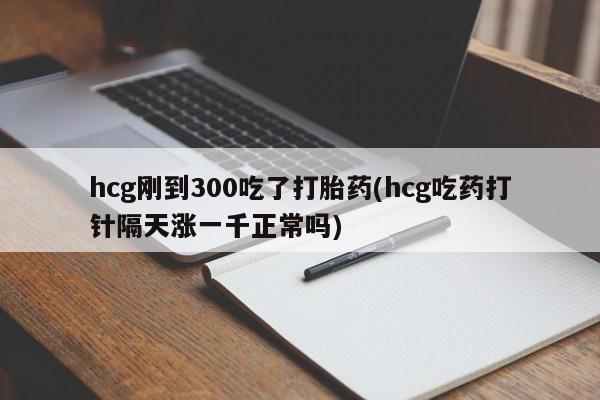 流产药hcg刚到300吃了打胎药(hcg吃药打针隔天涨一千正常吗)