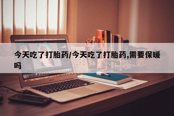 流产药今天吃了打胎药/今天吃了打胎药,需要保暖吗