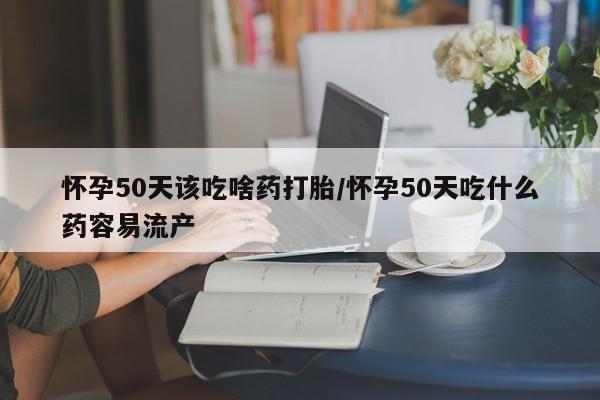 流产药怀孕50天该吃啥药打胎/怀孕50天吃什么药容易流产