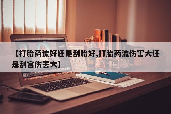 流产药【打胎药流好还是刮胎好,打胎药流伤害大还是刮宫伤害大】