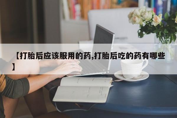 流产药【打胎后应该服用的药,打胎后吃的药有哪些】