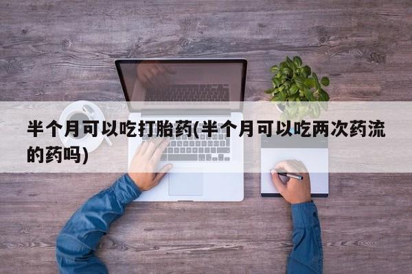 流产药半个月可以吃打胎药(半个月可以吃两次药流的药吗)