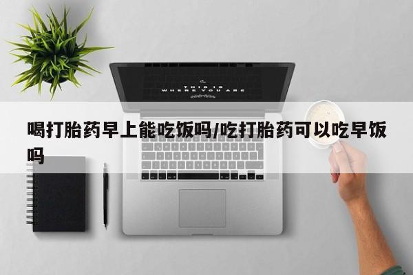 流产药喝打胎药早上能吃饭吗/吃打胎药可以吃早饭吗