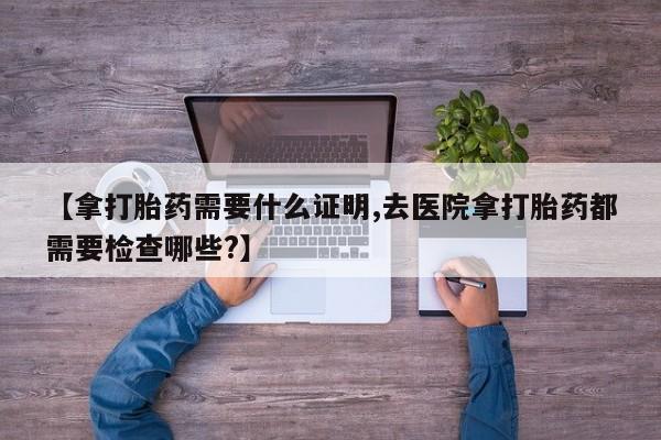 流产药【拿打胎药需要什么证明,去医院拿打胎药都需要检查哪些?】