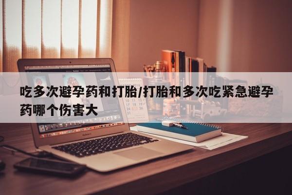 流产药吃多次避孕药和打胎/打胎和多次吃紧急避孕药哪个伤害大