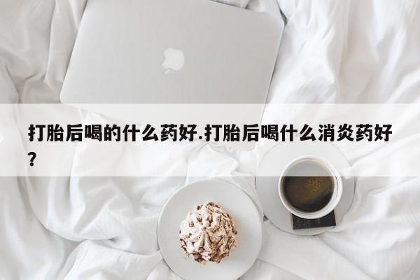 流产药打胎后喝的什么药好.打胎后喝什么消炎药好？