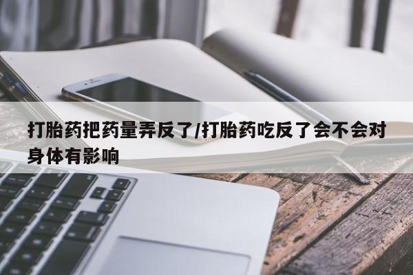 流产药打胎药把药量弄反了/打胎药吃反了会不会对身体有影响
