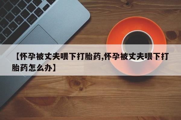 流产药【怀孕被丈夫喂下打胎药,怀孕被丈夫喂下打胎药怎么办】