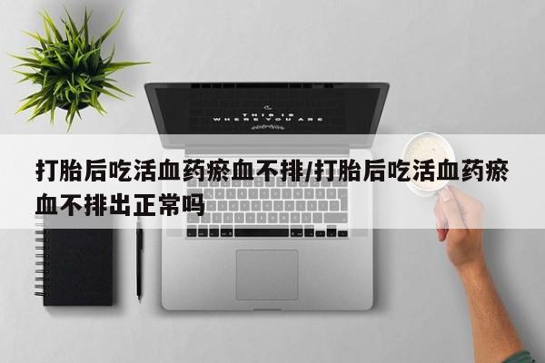 流产药打胎后吃活血药瘀血不排/打胎后吃活血药瘀血不排出正常吗