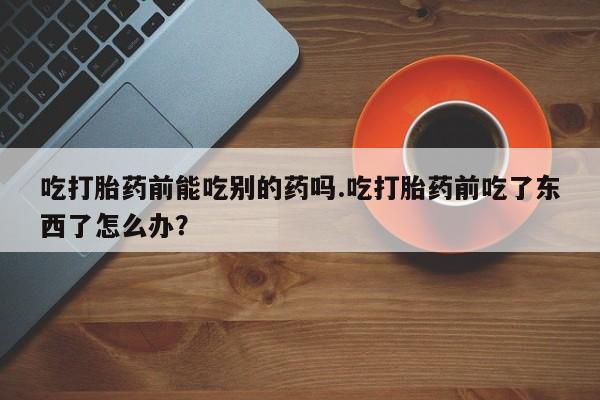 流产药吃打胎药前能吃别的药吗.吃打胎药前吃了东西了怎么办？