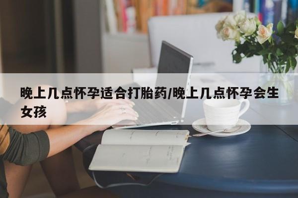 流产药晚上几点怀孕适合打胎药/晚上几点怀孕会生女孩
