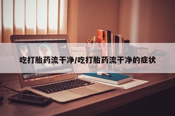 流产药吃打胎药流干净/吃打胎药流干净的症状