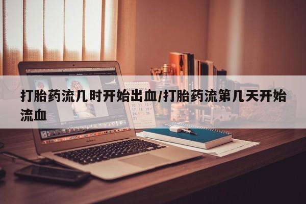 流产药打胎药流几时开始出血/打胎药流第几天开始流血