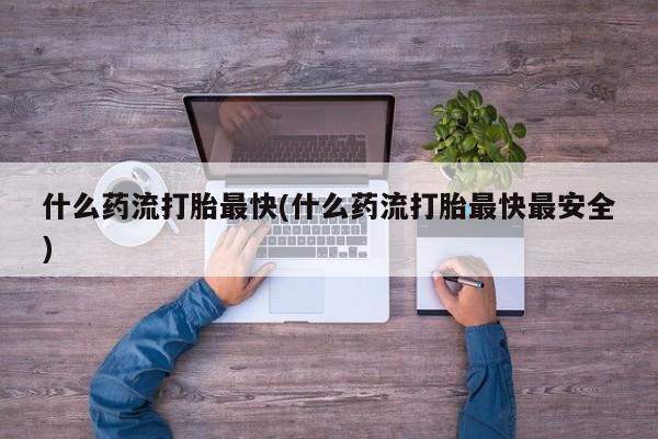 流产药什么药流打胎最快(什么药流打胎最快最安全)
