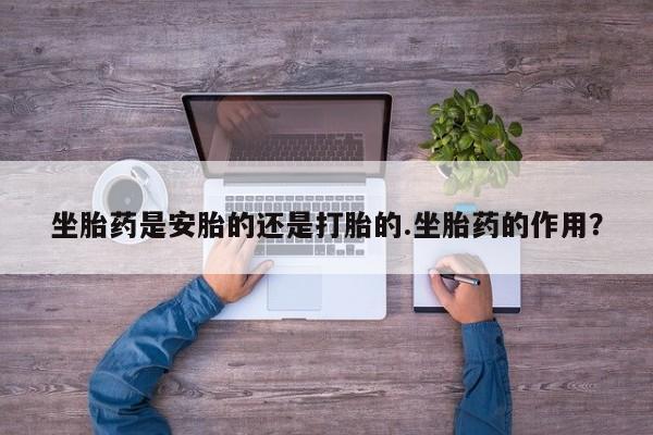 流产药坐胎药是安胎的还是打胎的.坐胎药的作用？