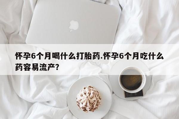 流产药怀孕6个月喝什么打胎药.怀孕6个月吃什么药容易流产？
