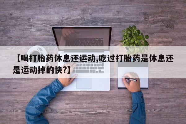 流产药【喝打胎药休息还运动,吃过打胎药是休息还是运动掉的快?】