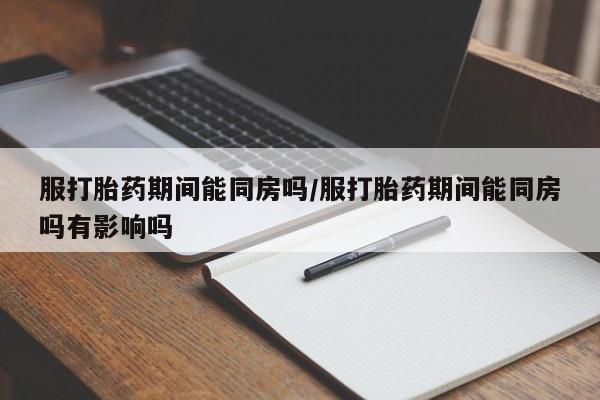 流产药服打胎药期间能同房吗/服打胎药期间能同房吗有影响吗