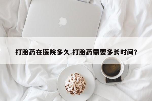 流产药打胎药在医院多久.打胎药需要多长时间？