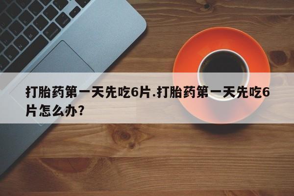 流产药打胎药第一天先吃6片.打胎药第一天先吃6片怎么办？
