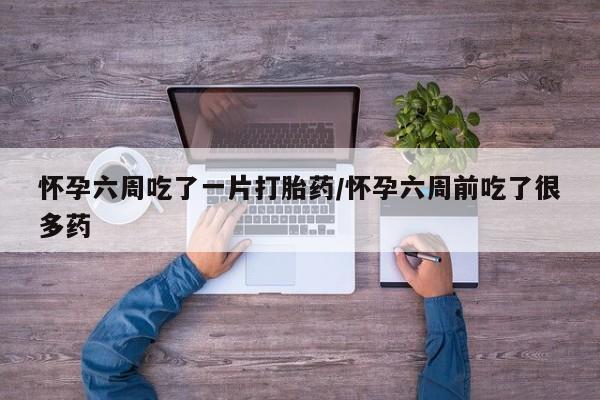 流产药怀孕六周吃了一片打胎药/怀孕六周前吃了很多药