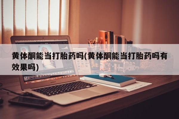 流产药黄体酮能当打胎药吗(黄体酮能当打胎药吗有效果吗)