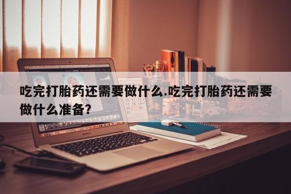 流产药吃完打胎药还需要做什么.吃完打胎药还需要做什么准备？