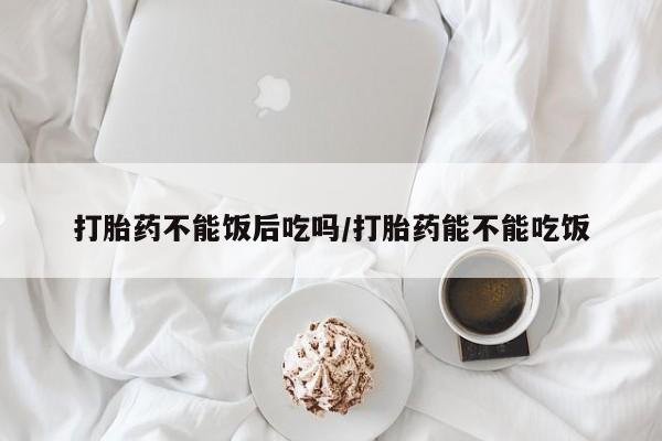 流产药打胎药不能饭后吃吗/打胎药能不能吃饭