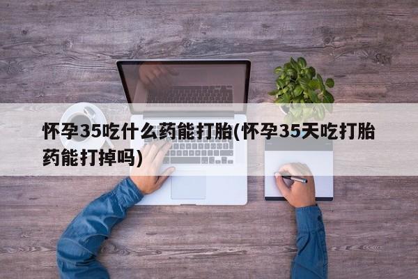 流产药怀孕35吃什么药能打胎(怀孕35天吃打胎药能打掉吗)