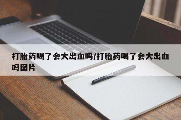 流产药打胎药喝了会大出血吗/打胎药喝了会大出血吗图片