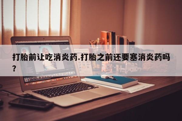 流产药打胎前让吃消炎药.打胎之前还要塞消炎药吗？