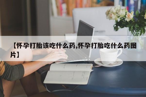 流产药【怀孕打胎该吃什么药,怀孕打胎吃什么药图片】