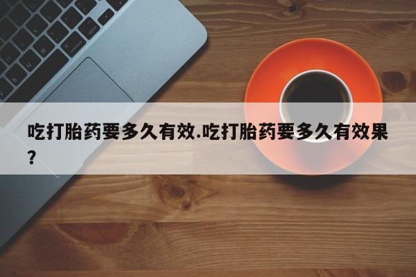 流产药吃打胎药要多久有效.吃打胎药要多久有效果？