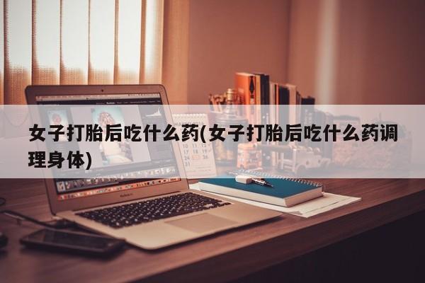 流产药女子打胎后吃什么药(女子打胎后吃什么药调理身体)