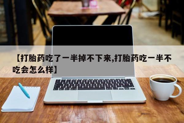 流产药【打胎药吃了一半掉不下来,打胎药吃一半不吃会怎么样】