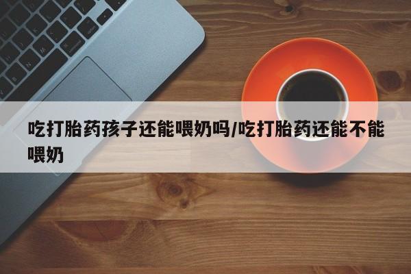流产药吃打胎药孩子还能喂奶吗/吃打胎药还能不能喂奶