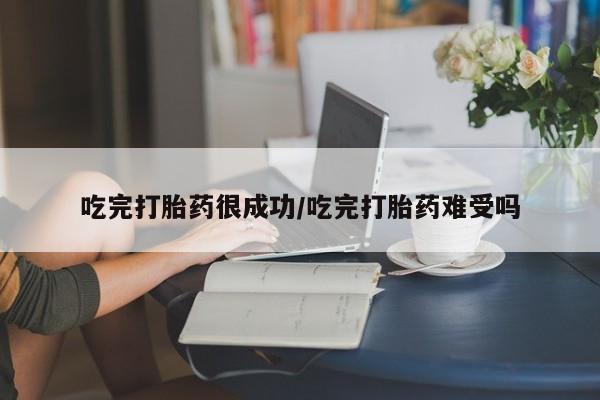 流产药吃完打胎药很成功/吃完打胎药难受吗