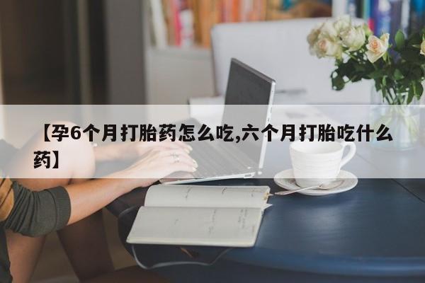 流产药【孕6个月打胎药怎么吃,六个月打胎吃什么药】