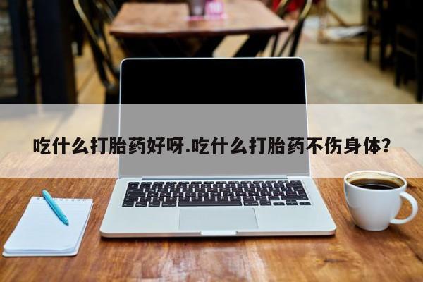 流产药吃什么打胎药好呀.吃什么打胎药不伤身体？
