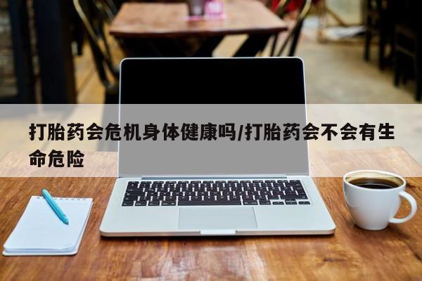 流产药打胎药会危机身体健康吗/打胎药会不会有生命危险