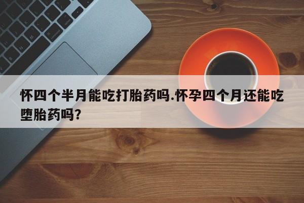 流产药怀四个半月能吃打胎药吗.怀孕四个月还能吃堕胎药吗？
