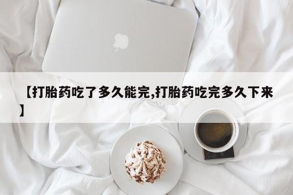 流产药【打胎药吃了多久能完,打胎药吃完多久下来】