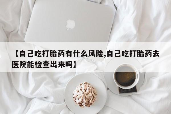 流产药【自己吃打胎药有什么风险,自己吃打胎药去医院能检查出来吗】